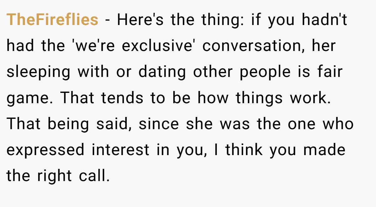 TheFireflies − Here's the thing: if you hadn't had the 'we're exclusive' conversation, her sleeping with or dating other people is fair game. That tends to be how things work. That being said, since she was the one who expressed interest in you, I think you made the right call.