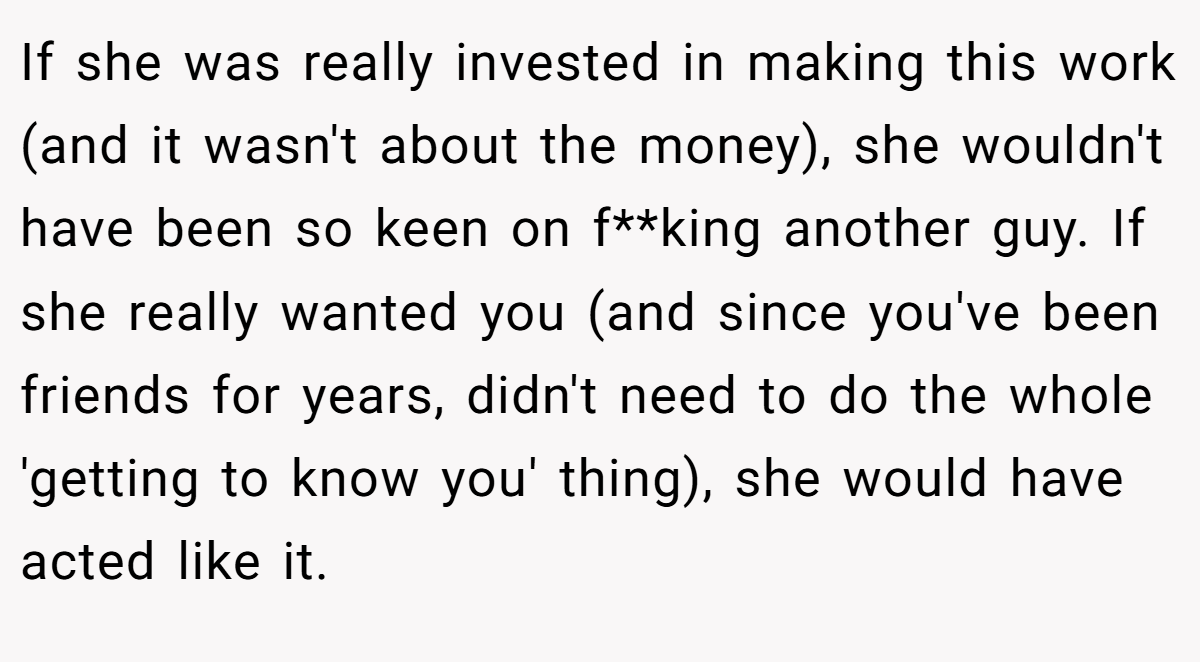 If she was really invested in making this work (and it wasn't about the money), she wouldn't have been so keen on f**king another guy. If she really wanted you (and since you've been friends for years, didn't need to do the whole 'getting to know you' thing), she would have acted like it.