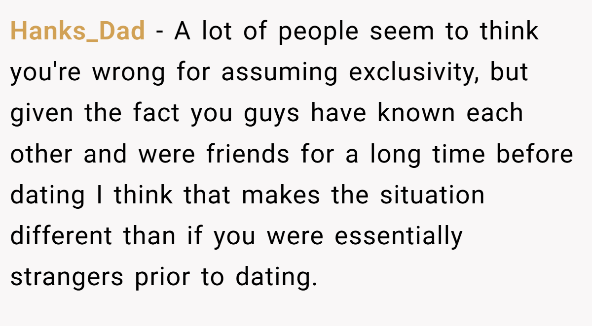 Hanks_Dad − A lot of people seem to think you're wrong for assuming exclusivity, but given the fact you guys have known each other and were friends for a long time before dating I think that makes the situation different than if you were essentially strangers prior to dating.