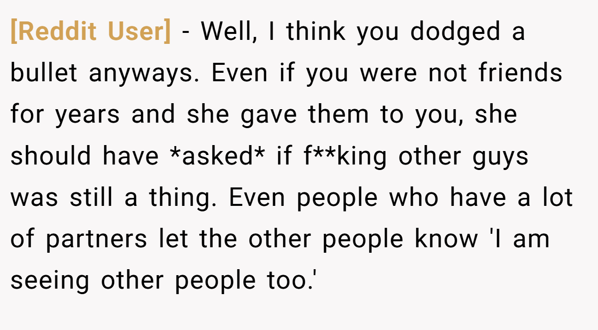 [Reddit User] − Well, I think you dodged a bullet anyways. Even if you were not friends for years and she gave them to you, she should have *asked* if f**king other guys was still a thing. Even people who have a lot of partners let the other people know 'I am seeing other people too.'