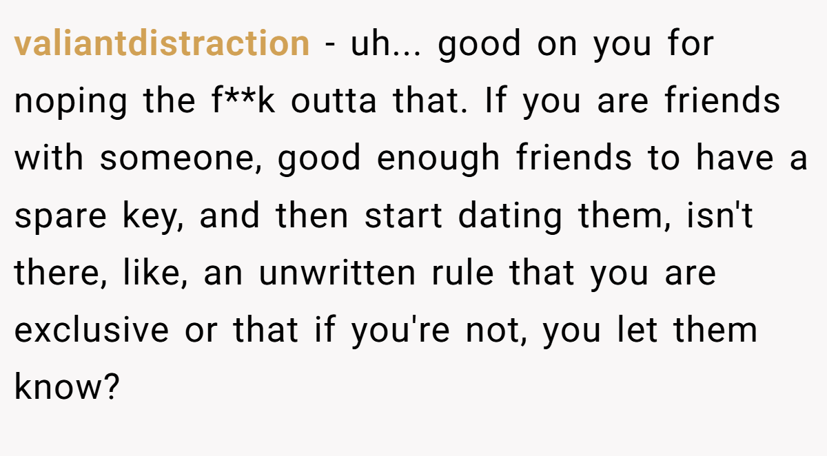 valiantdistraction − uh... good on you for noping the f**k outta that. If you are friends with someone, good enough friends to have a spare key, and then start dating them, isn't there, like, an unwritten rule that you are exclusive or that if you're not, you let them know?