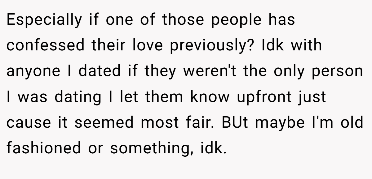Especially if one of those people has confessed their love previously? Idk with anyone I dated if they weren't the only person I was dating I let them know upfront just cause it seemed most fair. BUt maybe I'm old fashioned or something, idk.