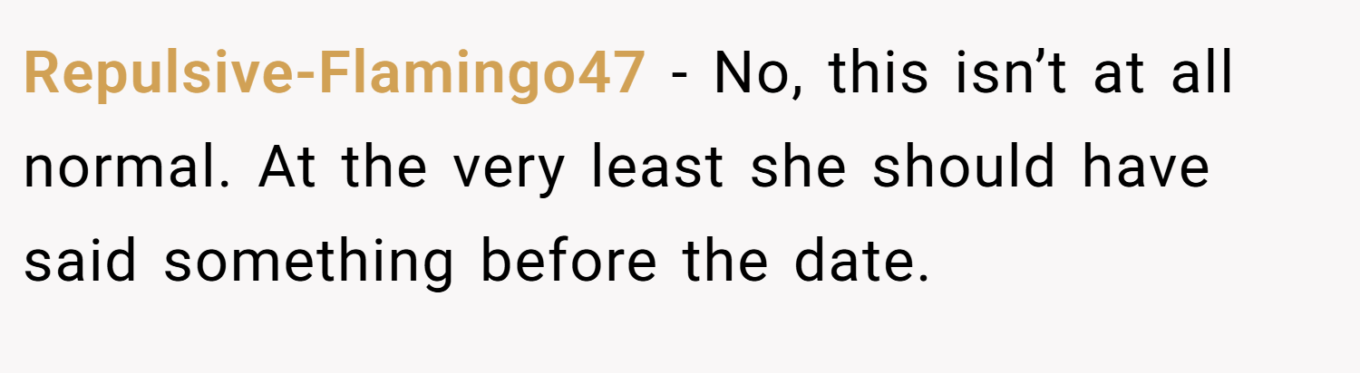 Repulsive-Flamingo47 − No, this isn’t at all normal. At the very least she should have said something before the date.
