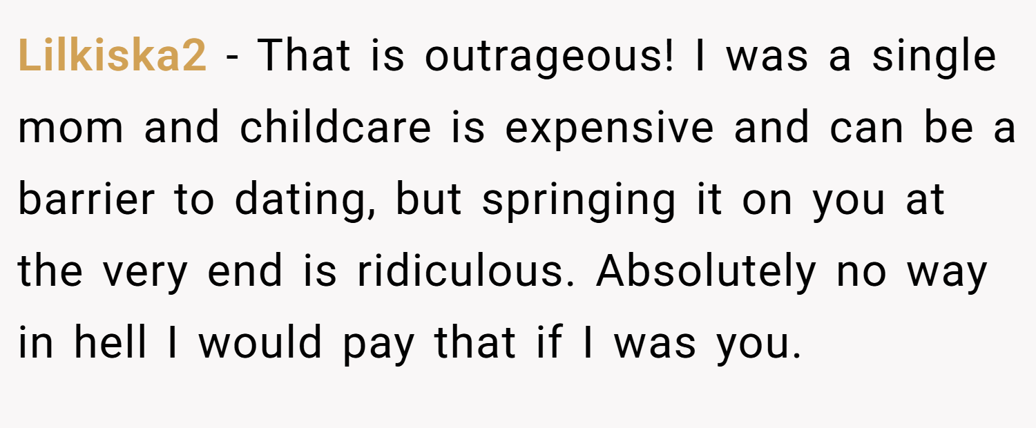 Lilkiska2 − That is outrageous! I was a single mom and childcare is expensive and can be a barrier to dating, but springing it on you at the very end is ridiculous. Absolutely no way in hell I would pay that if I was you.