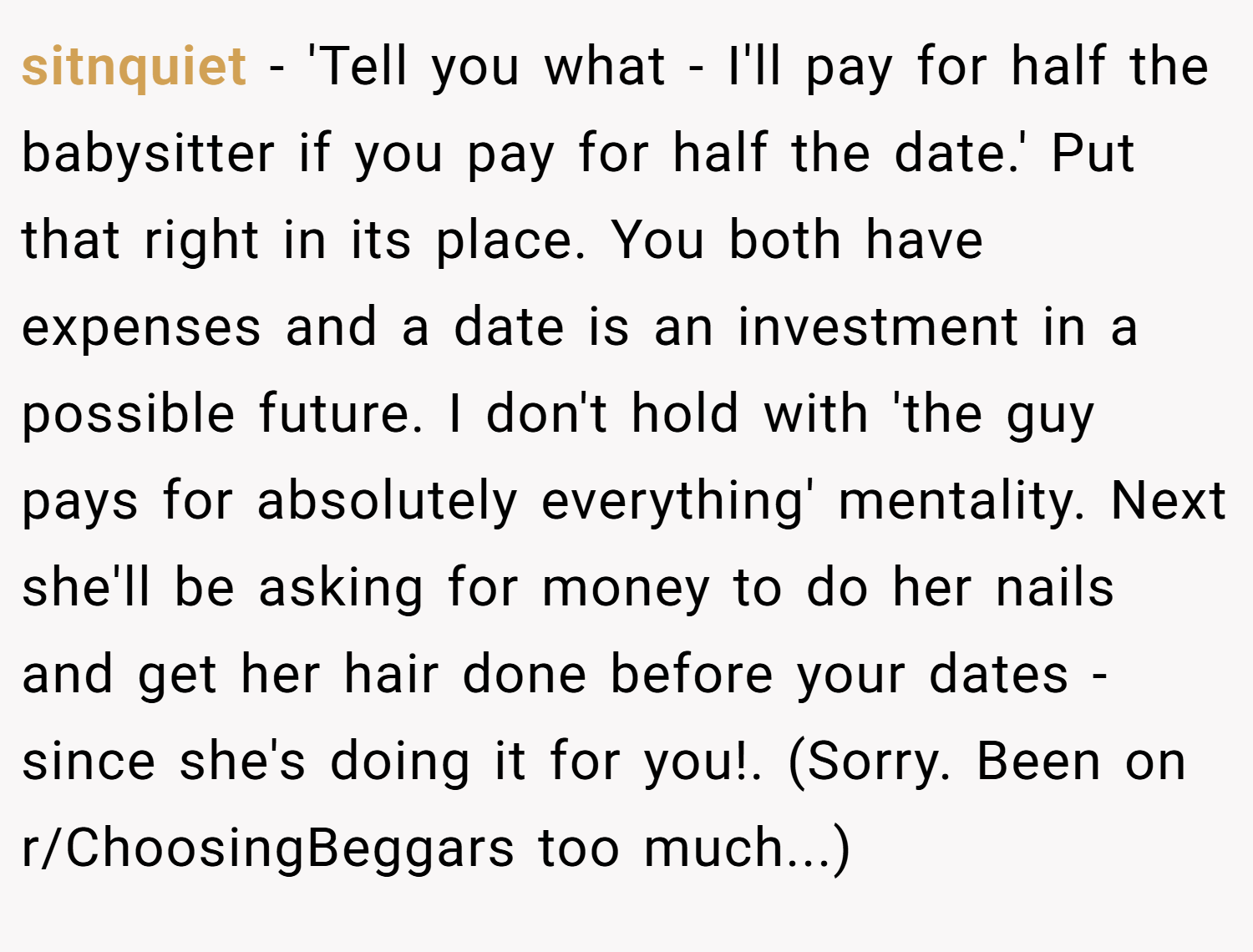 sitnquiet − 'Tell you what - I'll pay for half the babysitter if you pay for half the date.' Put that right in its place. You both have expenses and a date is an investment in a possible future. I don't hold with 'the guy pays for absolutely everything' mentality. Next she'll be asking for money to do her nails and get her hair done before your dates - since she's doing it for you!. (Sorry. Been on r/ChoosingBeggars too much...)