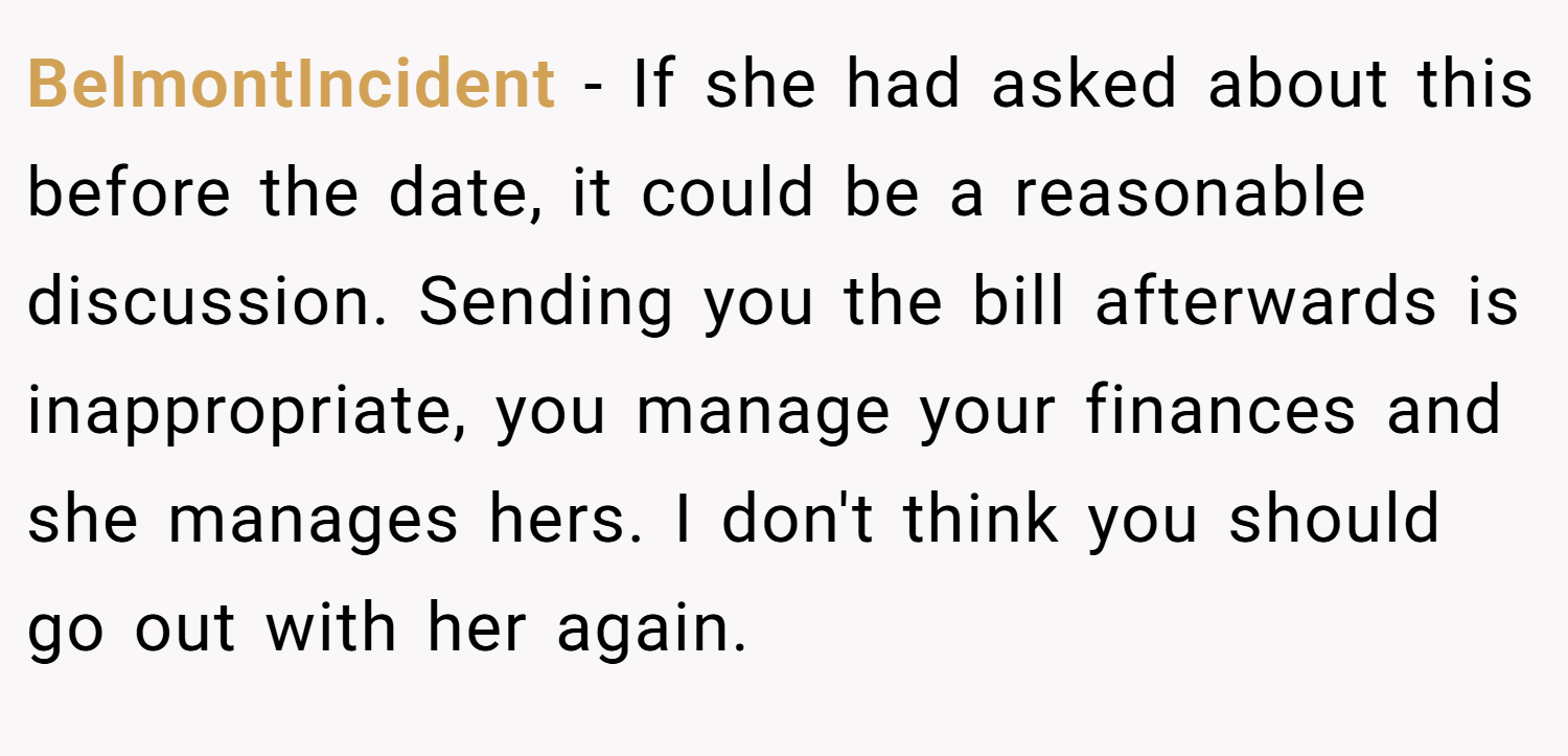 BelmontIncident − If she had asked about this before the date, it could be a reasonable discussion. Sending you the bill afterwards is inappropriate, you manage your finances and she manages hers. I don't think you should go out with her again.