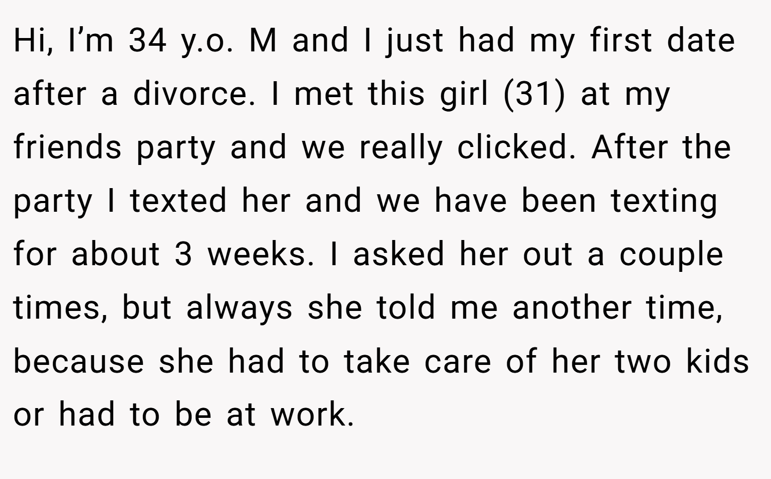 Hi, I’m 34 y.o. M and I just had my first date after a divorce. I met this girl (31) at my friends party and we really clicked. After the party I texted her and we have been texting for about 3 weeks. I asked her out a couple times, but always she told me another time, because she had to take care of her two kids or had to be at work.