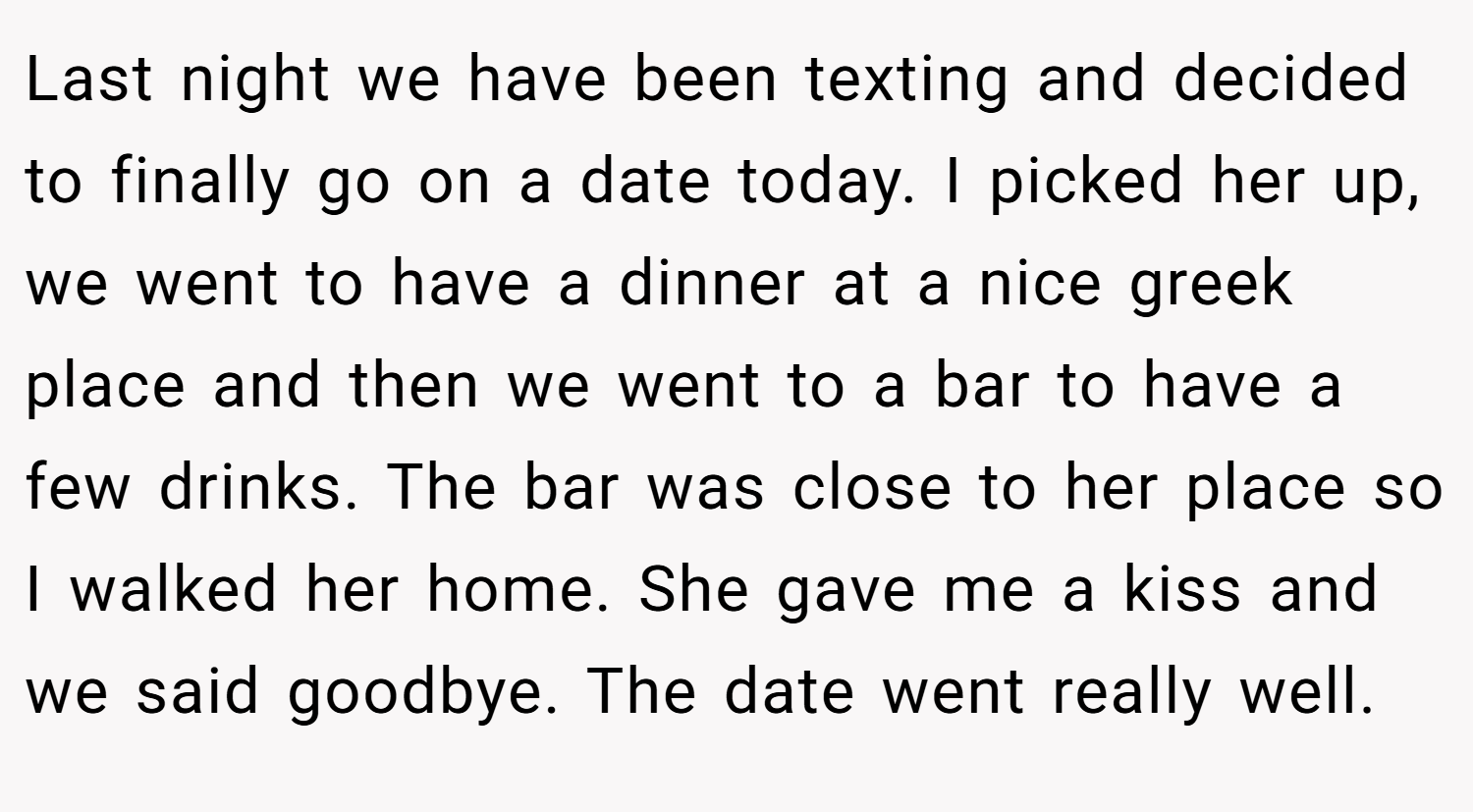 Last night we have been texting and decided to finally go on a date today. I picked her up, we went to have a dinner at a nice greek place and then we went to a bar to have a few drinks. The bar was close to her place so I walked her home. She gave me a kiss and we said goodbye. The date went really well.