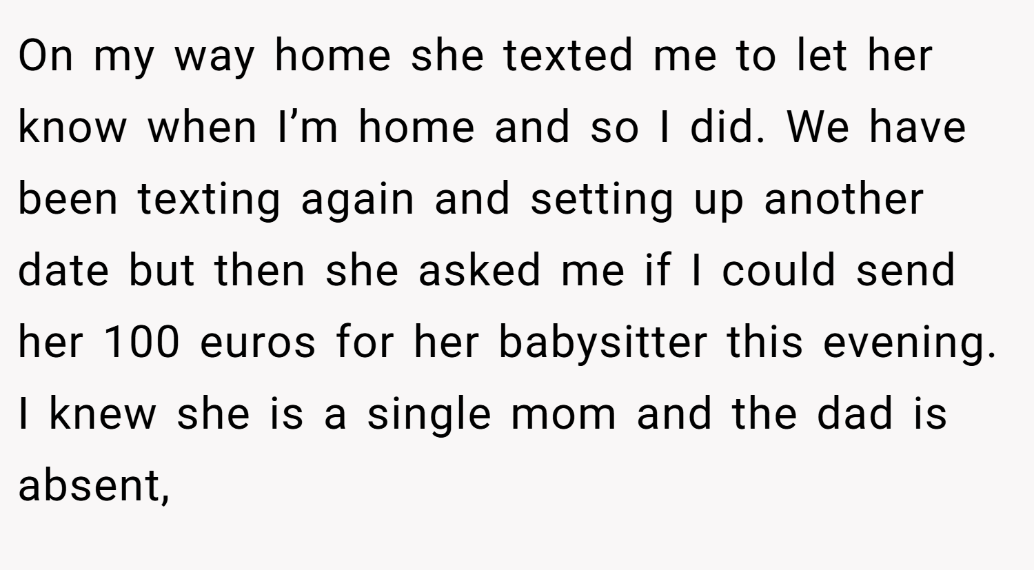 On my way home she texted me to let her know when I’m home and so I did. We have been texting again and setting up another date but then she asked me if I could send her 100 euros for her babysitter this evening. I knew she is a single mom and the dad is absent,