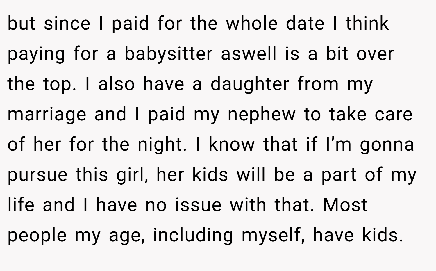 but since I paid for the whole date I think paying for a babysitter aswell is a bit over the top. I also have a daughter from my marriage and I paid my nephew to take care of her for the night. I know that if I’m gonna pursue this girl, her kids will be a part of my life and I have no issue with that. Most people my age, including myself, have kids.