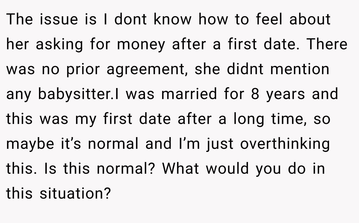The issue is I dont know how to feel about her asking for money after a first date. There was no prior agreement, she didnt mention any babysitter.I was married for 8 years and this was my first date after a long time, so maybe it’s normal and I’m just overthinking this. Is this normal? What would you do in this situation?
