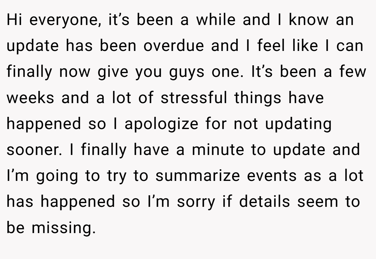 Hi everyone, it’s been a while and I know an update has been overdue and I feel like I can finally now give you guys one. It’s been a few weeks and a lot of stressful things have happened so I apologize for not updating sooner. I finally have a minute to update and I’m going to try to summarize events as a lot has happened so I’m sorry if details seem to be missing.