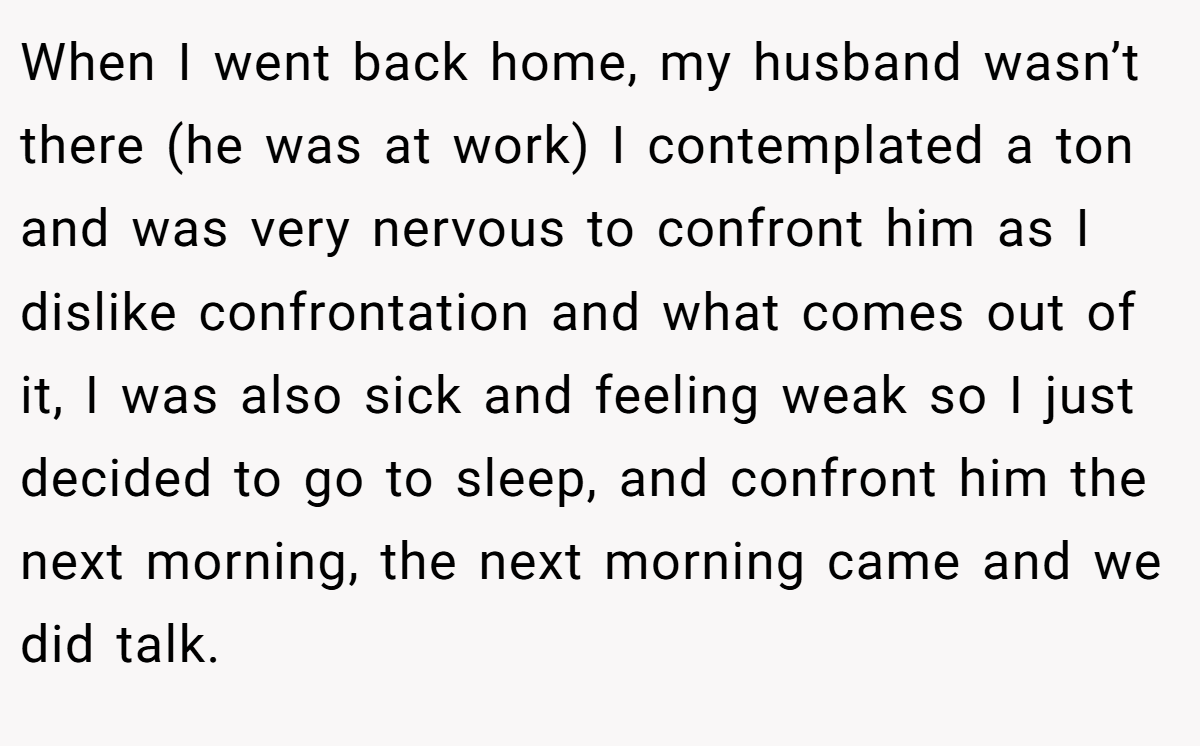 When I went back home, my husband wasn’t there (he was at work) I contemplated a ton and was very nervous to confront him as I dislike confrontation and what comes out of it, I was also sick and feeling weak so I just decided to go to sleep, and confront him the next morning, the next morning came and we did talk.