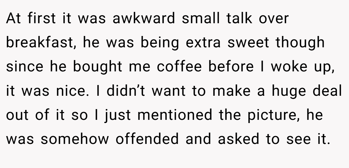 At first it was awkward small talk over breakfast, he was being extra sweet though since he bought me coffee before I woke up, it was nice. I didn’t want to make a huge deal out of it so I just mentioned the picture, he was somehow offended and asked to see it.