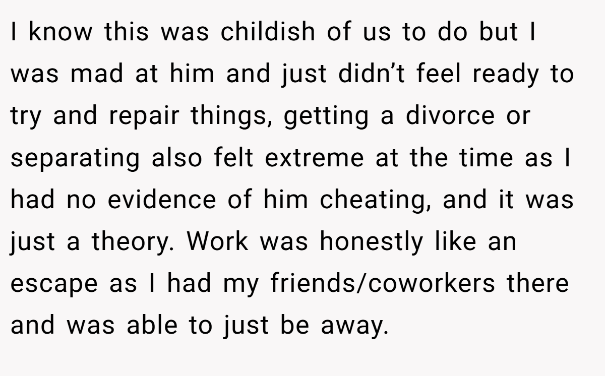 I know this was childish of us to do but I was mad at him and just didn’t feel ready to try and repair things, getting a divorce or separating also felt extreme at the time as I had no evidence of him cheating, and it was just a theory. Work was honestly like an escape as I had my friends/coworkers there and was able to just be away.