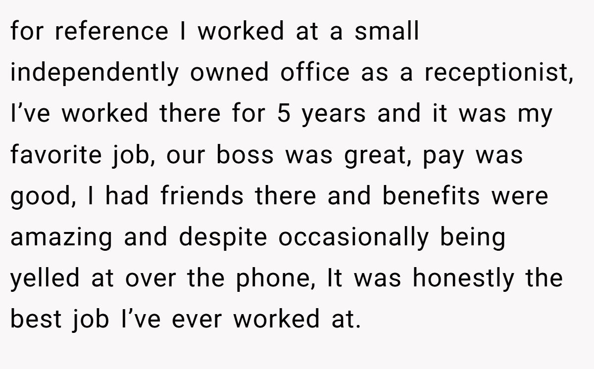 for reference I worked at a small independently owned office as a receptionist, I’ve worked there for 5 years and it was my favorite job, our boss was great, pay was good, I had friends there and benefits were amazing and despite occasionally being yelled at over the phone, It was honestly the best job I’ve ever worked at.