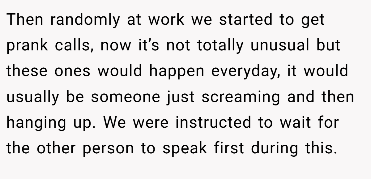 Then randomly at work we started to get prank calls, now it’s not totally unusual but these ones would happen everyday, it would usually be someone just screaming and then hanging up. We were instructed to wait for the other person to speak first during this.