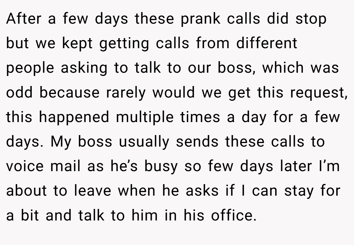 After a few days these prank calls did stop but we kept getting calls from different people asking to talk to our boss, which was odd because rarely would we get this request, this happened multiple times a day for a few days. My boss usually sends these calls to voice mail as he’s busy so few days later I’m about to leave when he asks if I can stay for a bit and talk to him in his office.