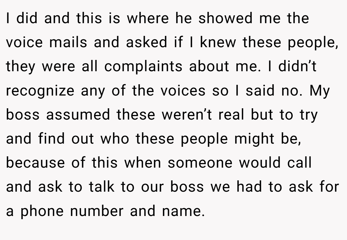 I did and this is where he showed me the voice mails and asked if I knew these people, they were all complaints about me. I didn’t recognize any of the voices so I said no. My boss assumed these weren’t real but to try and find out who these people might be, because of this when someone would call and ask to talk to our boss we had to ask for a phone number and name.