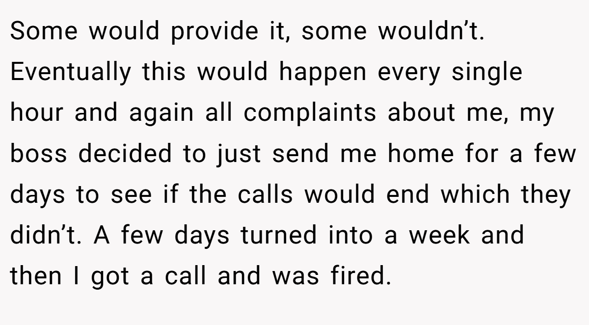 Some would provide it, some wouldn’t. Eventually this would happen every single hour and again all complaints about me, my boss decided to just send me home for a few days to see if the calls would end which they didn’t. A few days turned into a week and then I got a call and was fired.