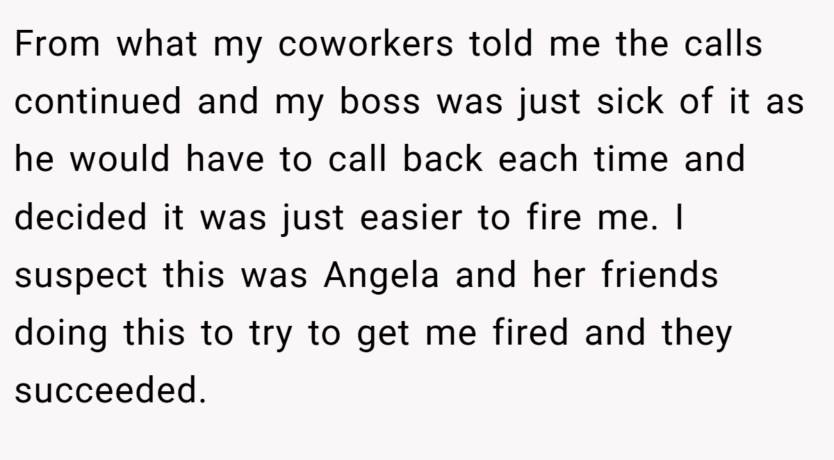 From what my coworkers told me the calls continued and my boss was just sick of it as he would have to call back each time and decided it was just easier to fire me. I suspect this was Angela and her friends doing this to try to get me fired and they succeeded.