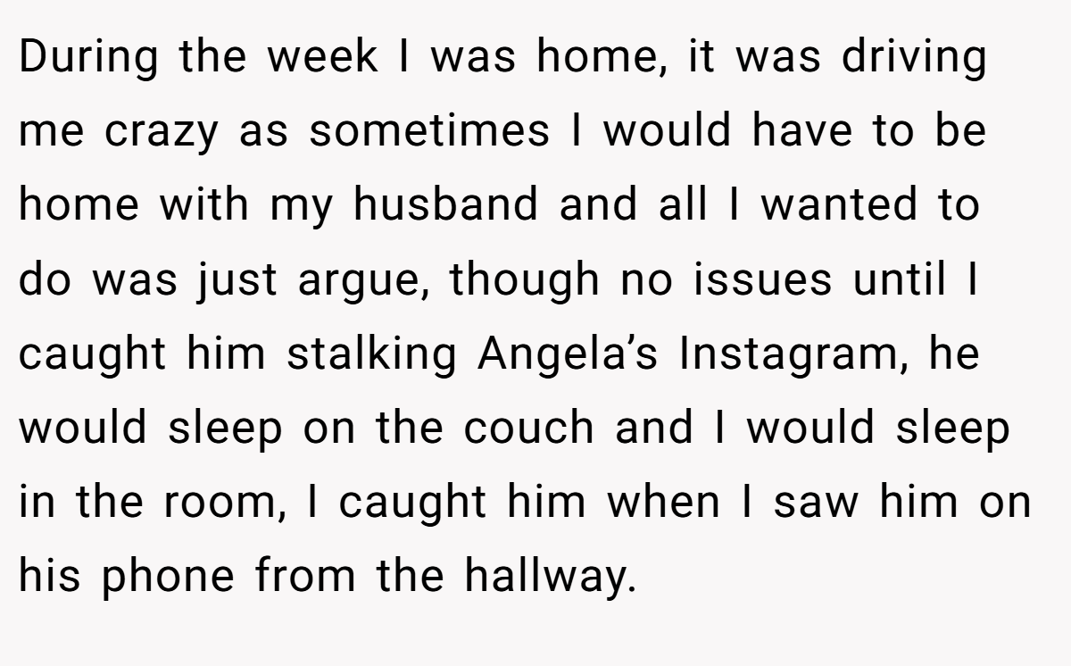During the week I was home, it was driving me crazy as sometimes I would have to be home with my husband and all I wanted to do was just argue, though no issues until I caught him stalking Angela’s Instagram, he would sleep on the couch and I would sleep in the room, I caught him when I saw him on his phone from the hallway.