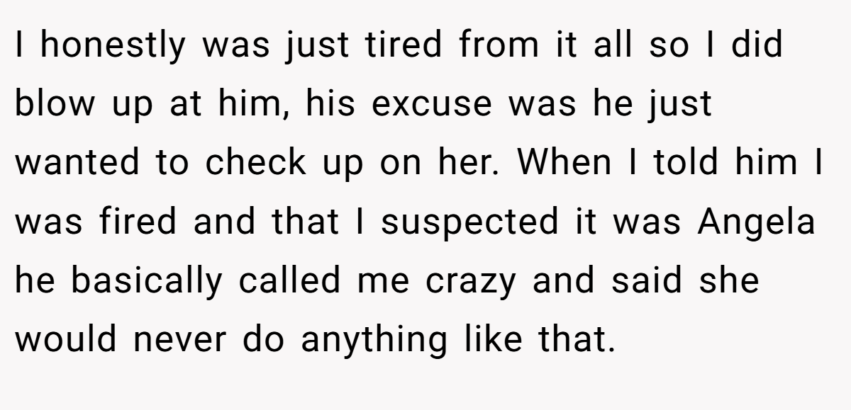 I honestly was just tired from it all so I did blow up at him, his excuse was he just wanted to check up on her. When I told him I was fired and that I suspected it was Angela he basically called me crazy and said she would never do anything like that.