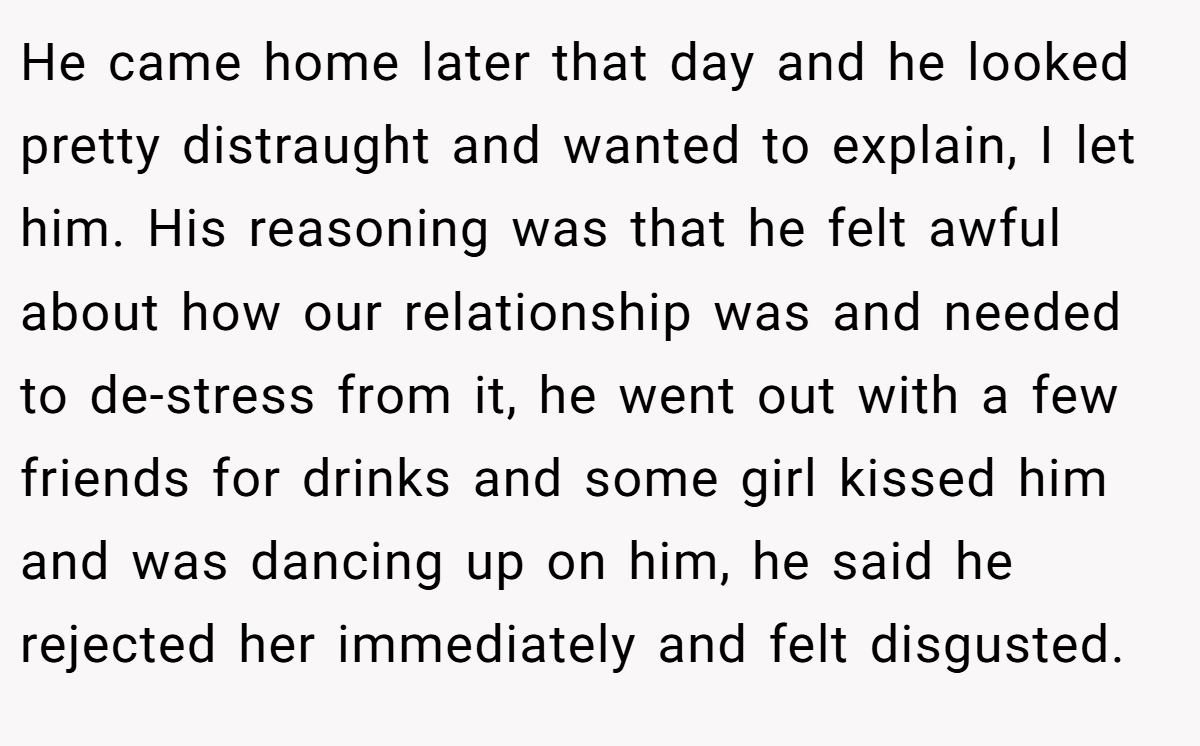 He came home later that day and he looked pretty distraught and wanted to explain, I let him. His reasoning was that he felt awful about how our relationship was and needed to de-stress from it, he went out with a few friends for drinks and some girl kissed him and was dancing up on him, he said he rejected her immediately and felt disgusted.