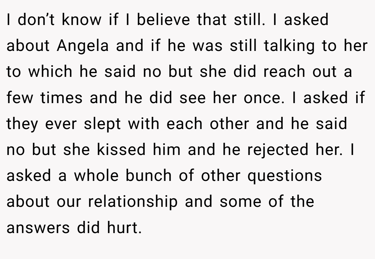 I don’t know if I believe that still. I asked about Angela and if he was still talking to her to which he said no but she did reach out a few times and he did see her once. I asked if they ever slept with each other and he said no but she kissed him and he rejected her. I asked a whole bunch of other questions about our relationship and some of the answers did hurt.