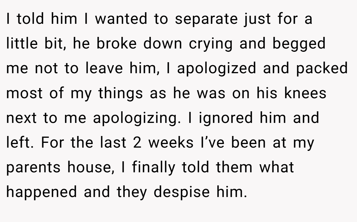 I told him I wanted to separate just for a little bit, he broke down crying and begged me not to leave him, I apologized and packed most of my things as he was on his knees next to me apologizing. I ignored him and left. For the last 2 weeks I’ve been at my parents house, I finally told them what happened and they despise him.