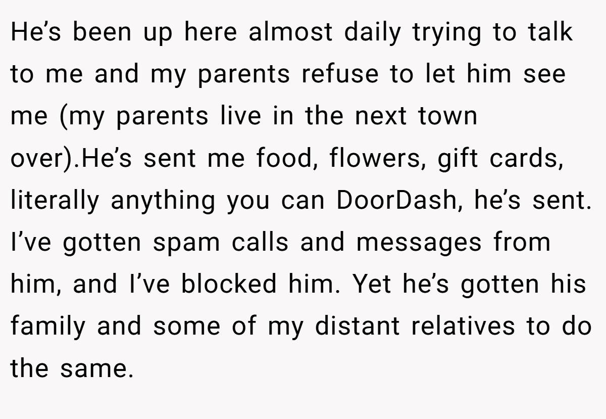 He’s been up here almost daily trying to talk to me and my parents refuse to let him see me (my parents live in the next town over).He’s sent me food, flowers, gift cards, literally anything you can DoorDash, he’s sent. I’ve gotten spam calls and messages from him, and I’ve blocked him. Yet he’s gotten his family and some of my distant relatives to do the same.