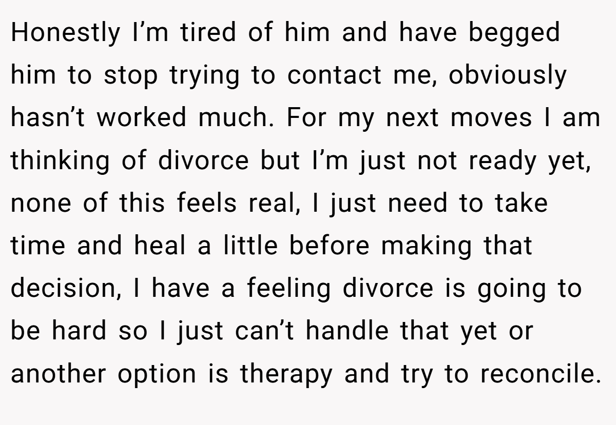 Honestly I’m tired of him and have begged him to stop trying to contact me, obviously hasn’t worked much. For my next moves I am thinking of divorce but I’m just not ready yet, none of this feels real, I just need to take time and heal a little before making that decision, I have a feeling divorce is going to be hard so I just can’t handle that yet or another option is therapy and try to reconcile.