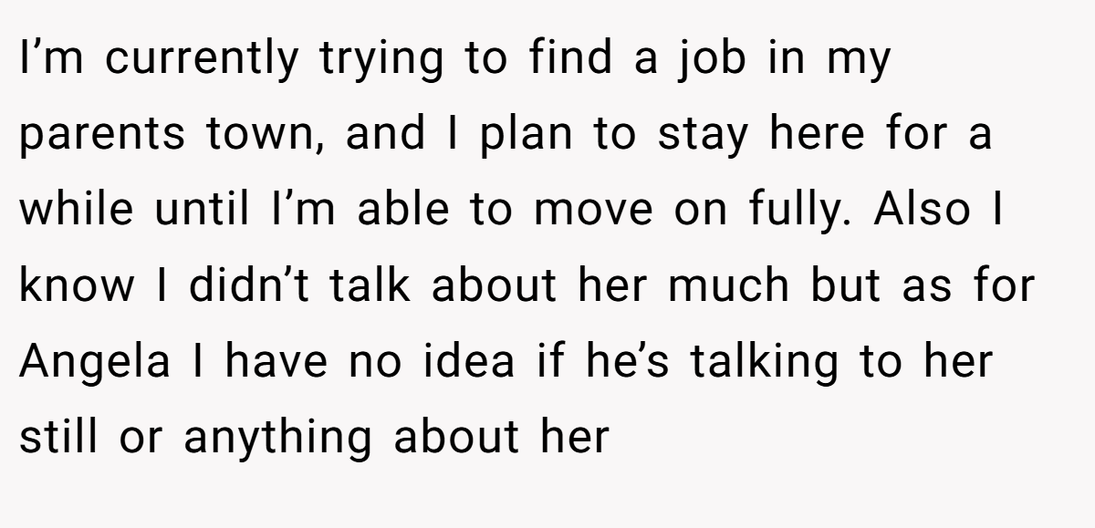 I’m currently trying to find a job in my parents town, and I plan to stay here for a while until I’m able to move on fully. Also I know I didn’t talk about her much but as for Angela I have no idea if he’s talking to her still or anything about her