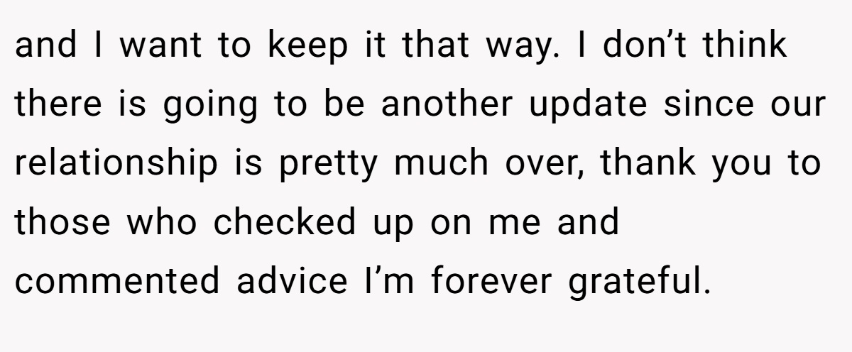 and I want to keep it that way. I don’t think there is going to be another update since our relationship is pretty much over, thank you to those who checked up on me and commented advice I’m forever grateful.