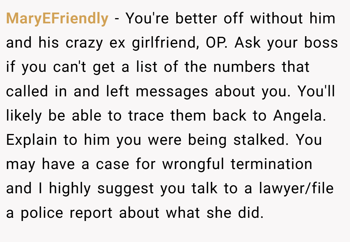 MaryEFriendly − You're better off without him and his crazy ex girlfriend, OP. Ask your boss if you can't get a list of the numbers that called in and left messages about you. You'll likely be able to trace them back to Angela. Explain to him you were being stalked. You may have a case for wrongful termination and I highly suggest you talk to a lawyer/file a police report about what she did. 