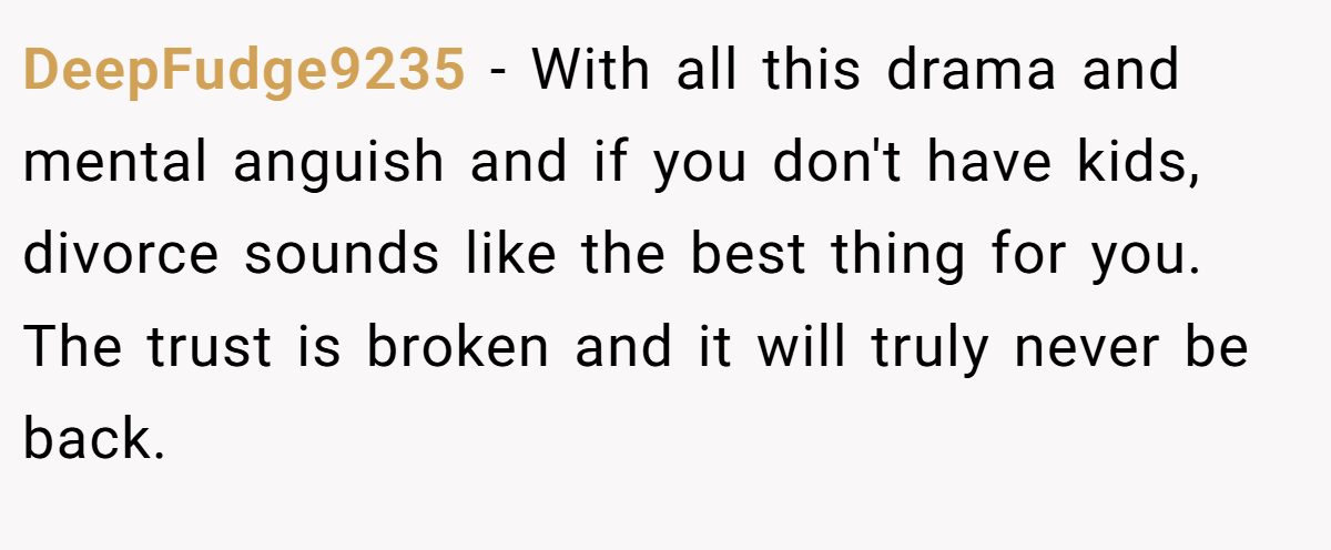 DeepFudge9235 − With all this drama and mental anguish and if you don't have kids, divorce sounds like the best thing for you. The trust is broken and it will truly never be back.