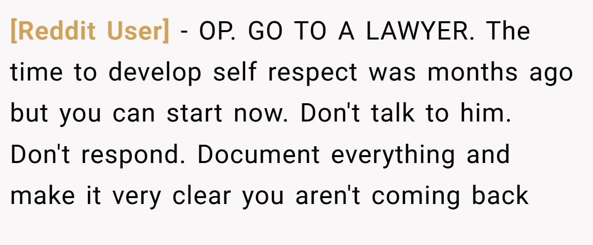 [Reddit User] − OP. GO TO A LAWYER. The time to develop self respect was months ago but you can start now. Don't talk to him. Don't respond. Document everything and make it very clear you aren't coming back