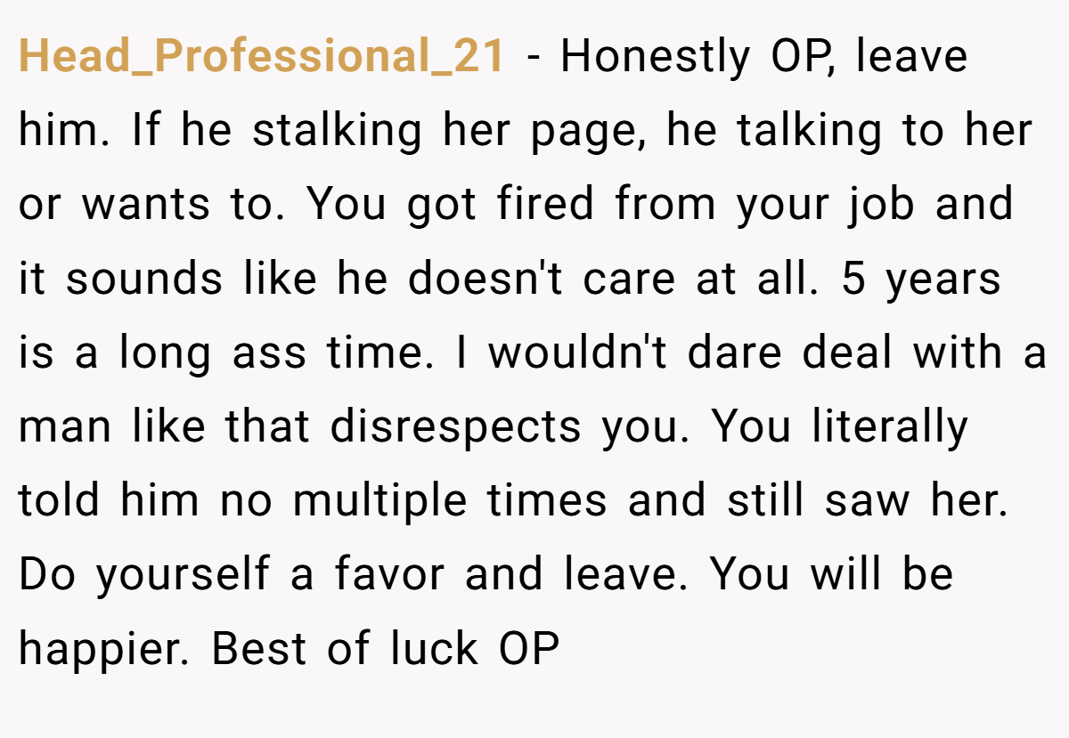 Head_Professional_21 − Honestly OP, leave him. If he stalking her page, he talking to her or wants to. You got fired from your job and it sounds like he doesn't care at all. 5 years is a long ass time. I wouldn't dare deal with a man like that disrespects you. You literally told him no multiple times and still saw her. Do yourself a favor and leave. You will be happier. Best of luck OP
