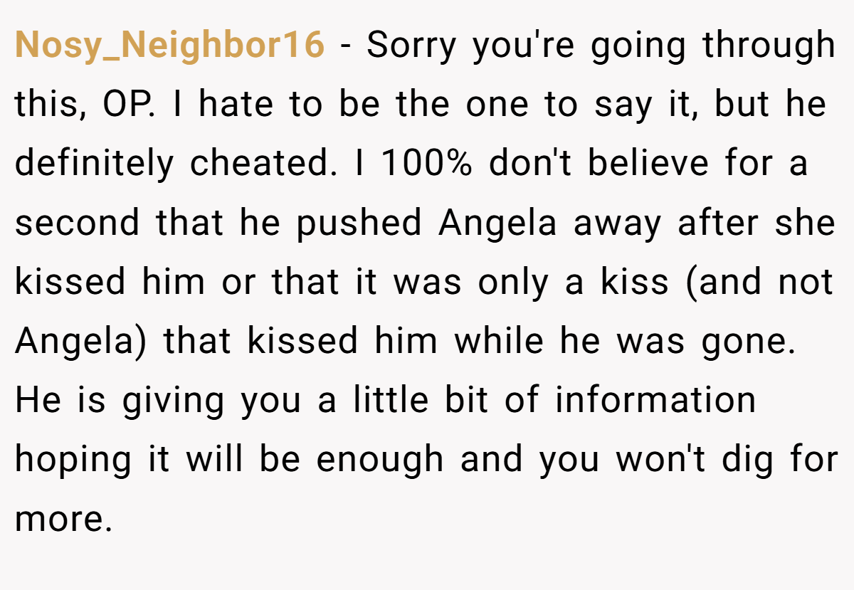 Nosy_Neighbor16 − Sorry you're going through this, OP. I hate to be the one to say it, but he definitely cheated. I 100% don't believe for a second that he pushed Angela away after she kissed him or that it was only a kiss (and not Angela) that kissed him while he was gone. He is giving you a little bit of information hoping it will be enough and you won't dig for more.