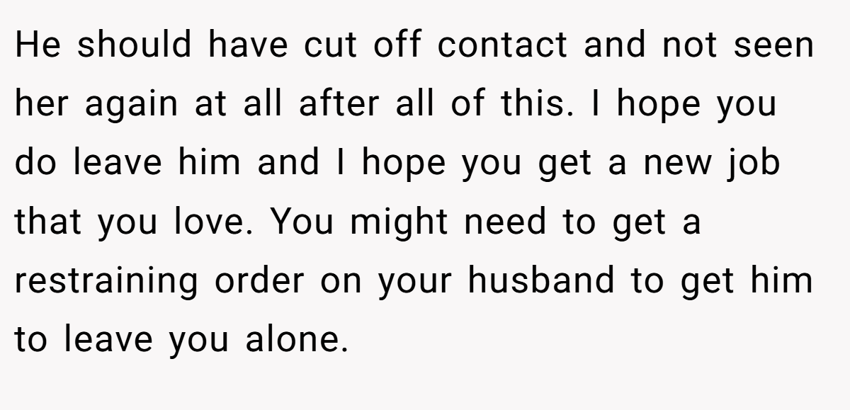 He should have cut off contact and not seen her again at all after all of this. I hope you do leave him and I hope you get a new job that you love. You might need to get a restraining order on your husband to get him to leave you alone.