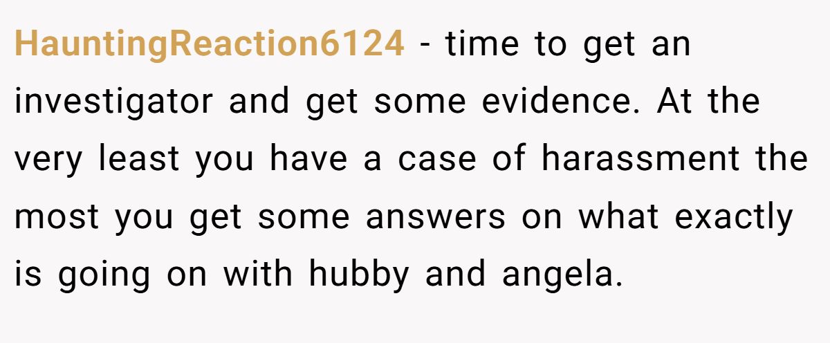 HauntingReaction6124 − time to get an investigator and get some evidence. At the very least you have a case of harassment the most you get some answers on what exactly is going on with hubby and angela.