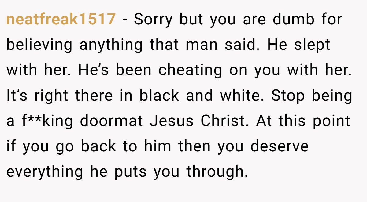 neatfreak1517 − Sorry but you are dumb for believing anything that man said. He slept with her. He’s been cheating on you with her. It’s right there in black and white. Stop being a f**king doormat Jesus Christ. At this point if you go back to him then you deserve everything he puts you through.