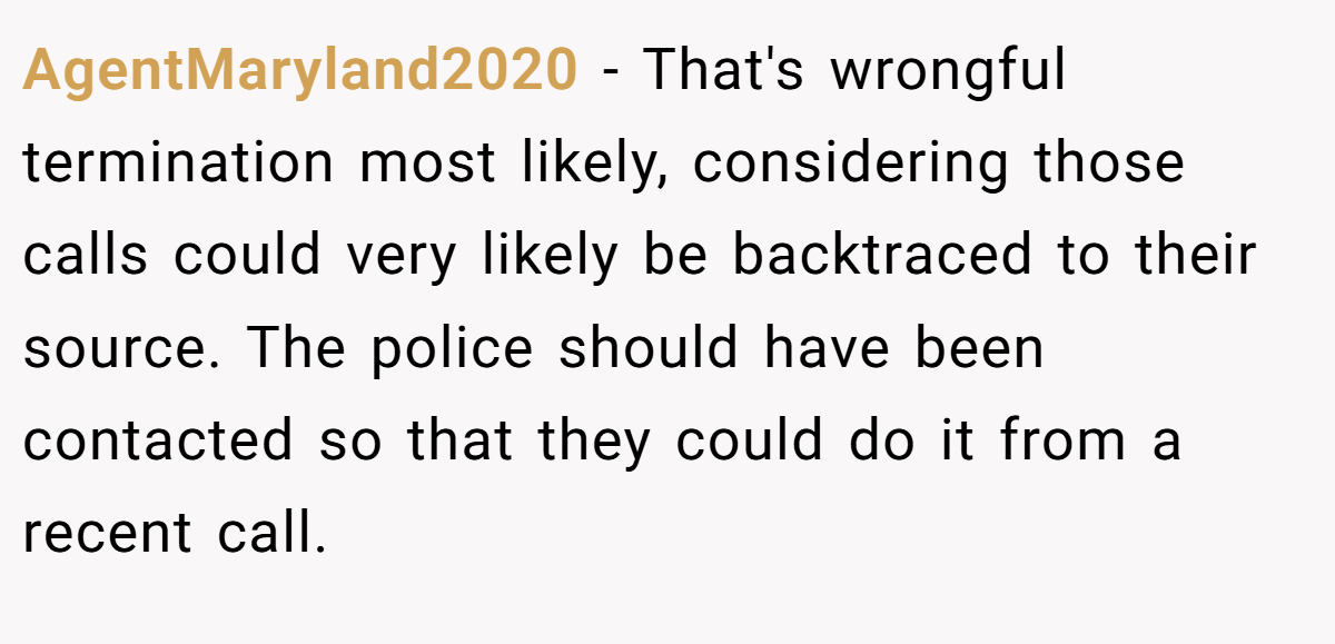AgentMaryland2020 − That's wrongful termination most likely, considering those calls could very likely be backtraced to their source. The police should have been contacted so that they could do it from a recent call.
