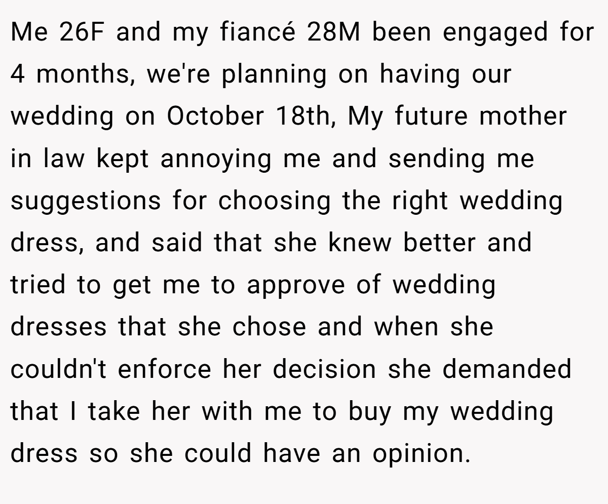 Me 26F and my fiancé 28M been engaged for 4 months, we're planning on having our wedding on October 18th, My future mother in law kept annoying me and sending me suggestions for choosing the right wedding dress, and said that she knew better and tried to get me to approve of wedding dresses that she chose and when she couldn't enforce her decision she demanded that I take her with me to buy my wedding dress so she could have an opinion.