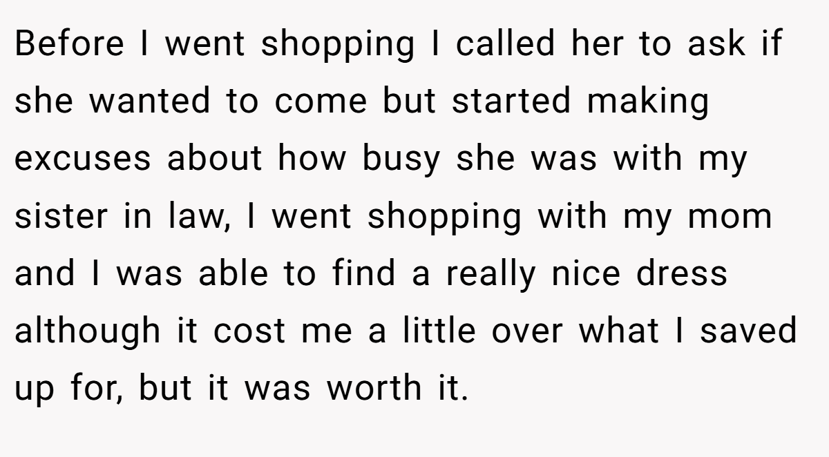 Before I went shopping I called her to ask if she wanted to come but started making excuses about how busy she was with my sister in law, I went shopping with my mom and I was able to find a really nice dress although it cost me a little over what I saved up for, but it was worth it.