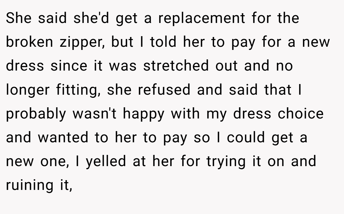She said she'd get a replacement for the broken zipper, but I told her to pay for a new dress since it was stretched out and no longer fitting, she refused and said that I probably wasn't happy with my dress choice and wanted to her to pay so I could get a new one, I yelled at her for trying it on and ruining it,