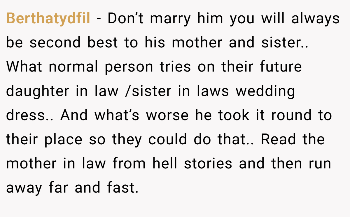 Berthatydfil − Don’t marry him you will always be second best to his mother and sister.. What normal person tries on their future daughter in law /sister in laws wedding dress.. And what’s worse he took it round to their place so they could do that.. Read the mother in law from hell stories and then run away far and fast.