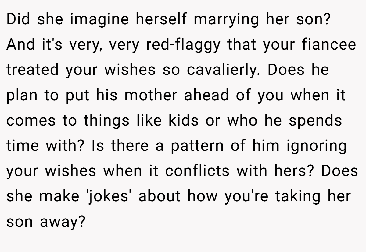 Did she imagine herself marrying her son? And it's very, very red-flaggy that your fiancee treated your wishes so cavalierly. Does he plan to put his mother ahead of you when it comes to things like kids or who he spends time with? Is there a pattern of him ignoring your wishes when it conflicts with hers? Does she make 'jokes' about how you're taking her son away?