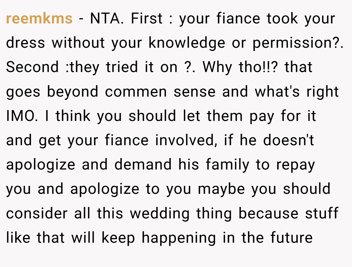 reemkms − NTA. First : your fiance took your dress without your knowledge or permission?. Second :they tried it on ?. Why tho!!? that goes beyond commen sense and what's right IMO. I think you should let them pay for it and get your fiance involved, if he doesn't apologize and demand his family to repay you and apologize to you maybe you should consider all this wedding thing because stuff like that will keep happening in the future
