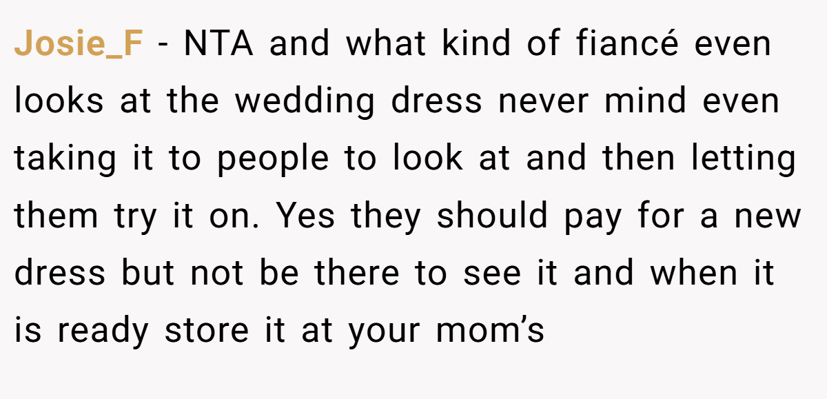 Josie_F − NTA and what kind of fiancé even looks at the wedding dress never mind even taking it to people to look at and then letting them try it on. Yes they should pay for a new dress but not be there to see it and when it is ready store it at your mom’s